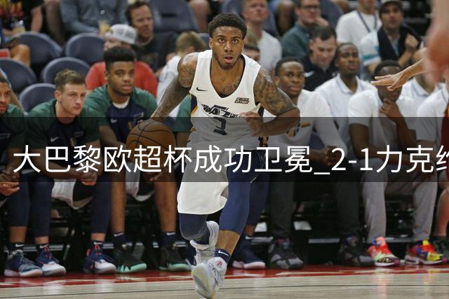 大巴黎欧超杯成功卫冕 2-1力克维拉迎赛季开门红