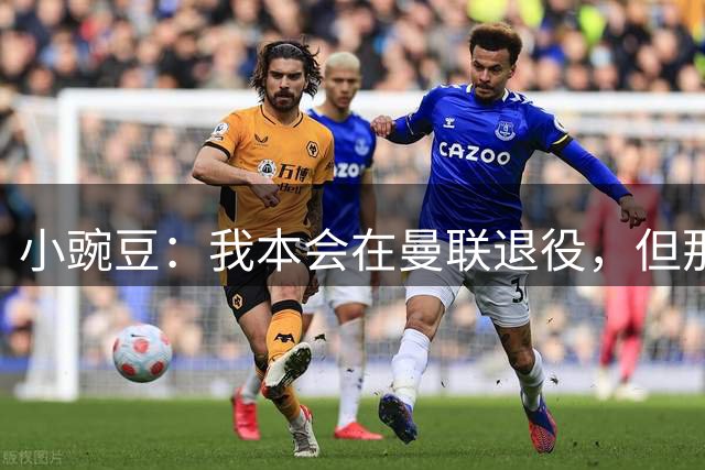 小豌豆：我本会在曼联退役，但那支球队已经不一样了