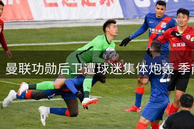 曼联功勋后卫遭球迷集体炮轰 季前赛灾难表现引众怒