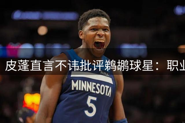 皮蓬直言不讳批评鹈鹕球星：职业态度与体型管理令人担忧