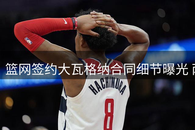 篮网签约大瓦格纳合同细节曝光 两年1845万含双向选项