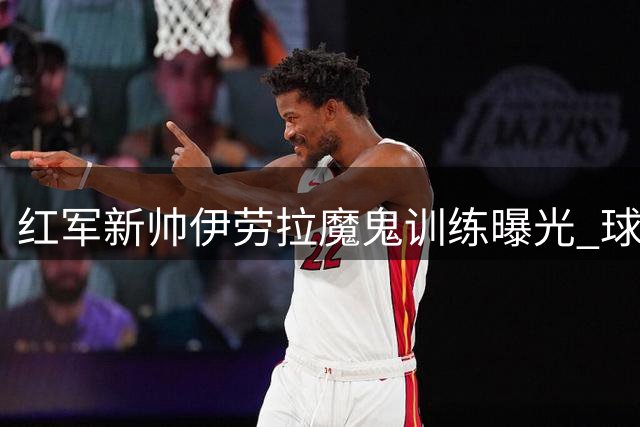 红军新帅伊劳拉魔鬼训练曝光 球员坦言高强度课程引发不适