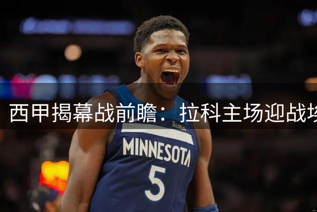 西甲揭幕战前瞻：拉科主场迎战埃尔切，升班马首秀引关注