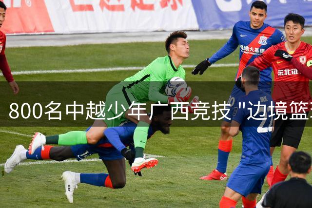 800名中越少年广西竞技 "边境篮球热"点燃跨境友谊新篇章